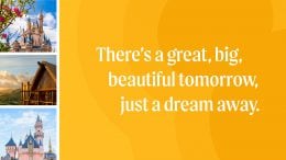 There's a great, big, beautiful tomorrow, just a dream away.