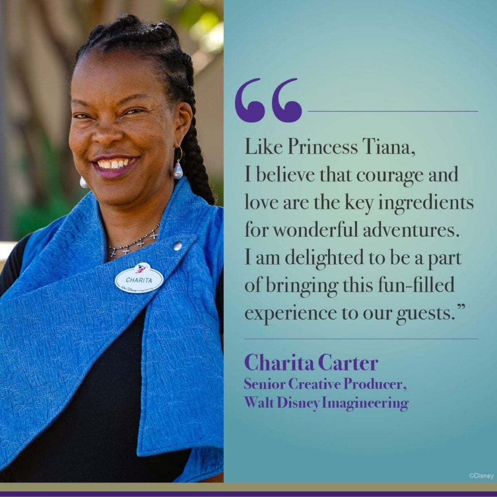 “Like Princess Tiana, I believe that courage and love are the key ingredients for wonderful adventures. I am delighted to be a part of bringing this fun-filled experience to our guests.” - Charita Carter