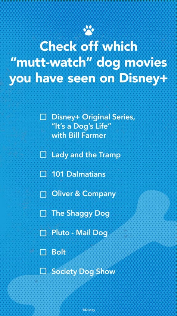 Check off which "mutt-watch" dog movies you have seen on Disney+: Disney+ Original Series, "It's a Dog's Life" with Bill Farmer; Lady and the Tramp; 101 Dalmatians; Oliver & Company; The Shaggy Dog; Pluto - Mail Dog; Bolt; Society Dog Show